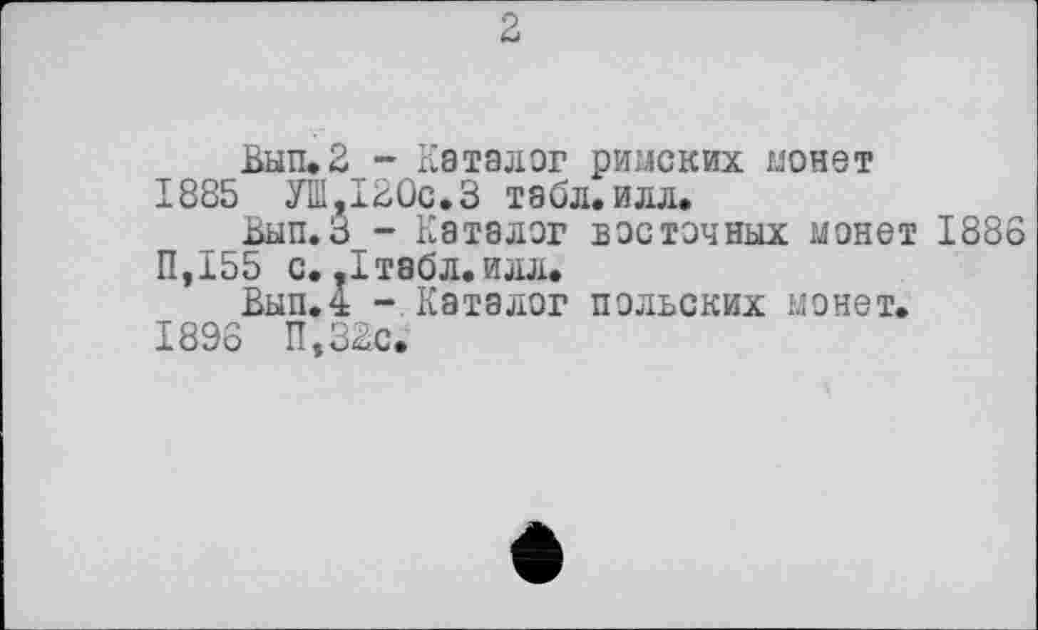 ﻿Вып.2 - Каталог римских монет 1885 УШ,120с.3 табл.илл.
Вып.З - Каталог восточных монет 1886 П,155 с..1табл.илл.
Вып.4 - Каталог польских монет. 1896 П,32с.